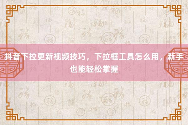 抖音下拉更新视频技巧，下拉框工具怎么用，新手也能轻松掌握