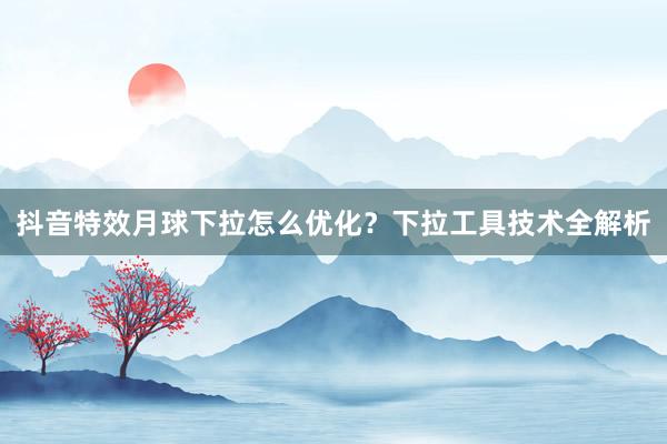 抖音特效月球下拉怎么优化？下拉工具技术全解析