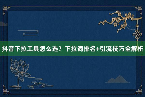 抖音下拉工具怎么选？下拉词排名+引流技巧全解析