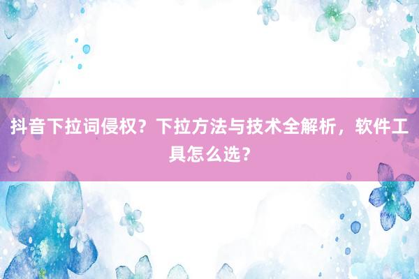 抖音下拉词侵权？下拉方法与技术全解析，软件工具怎么选？