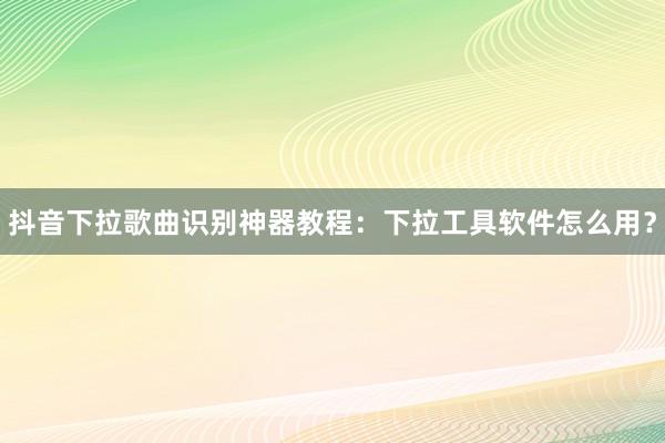 抖音下拉歌曲识别神器教程：下拉工具软件怎么用？