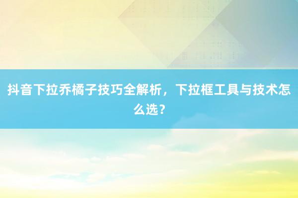 抖音下拉乔橘子技巧全解析，下拉框工具与技术怎么选？