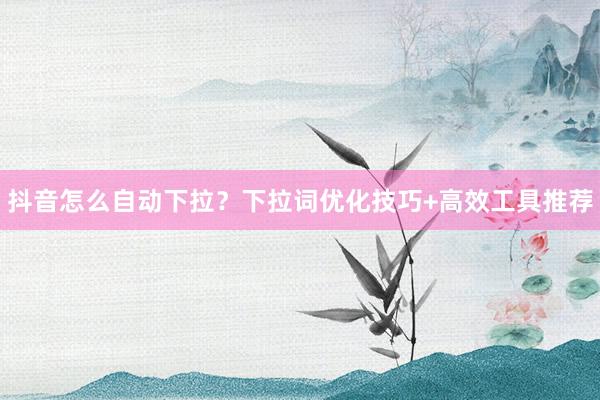 抖音怎么自动下拉？下拉词优化技巧+高效工具推荐