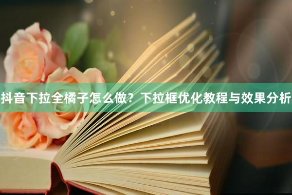 抖音下拉全橘子怎么做？下拉框优化教程与效果分析