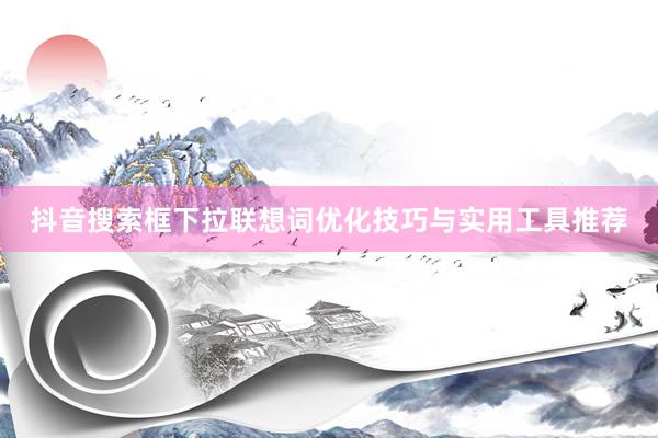 抖音搜索框下拉联想词优化技巧与实用工具推荐