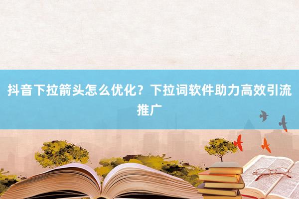 抖音下拉箭头怎么优化？下拉词软件助力高效引流推广