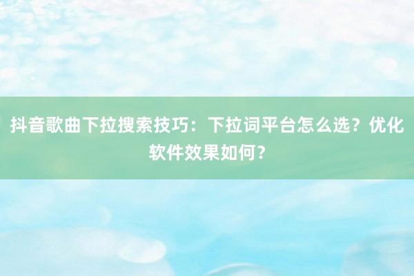 抖音歌曲下拉搜索技巧：下拉词平台怎么选？优化软件效果如何？