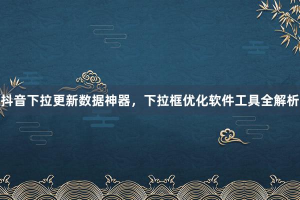 抖音下拉更新数据神器，下拉框优化软件工具全解析
