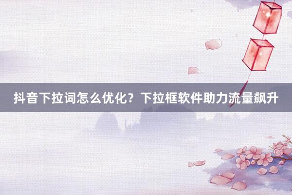 抖音下拉词怎么优化？下拉框软件助力流量飙升