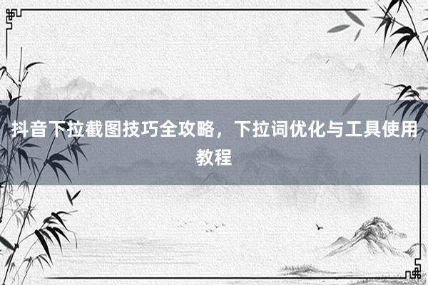 抖音下拉截图技巧全攻略，下拉词优化与工具使用教程