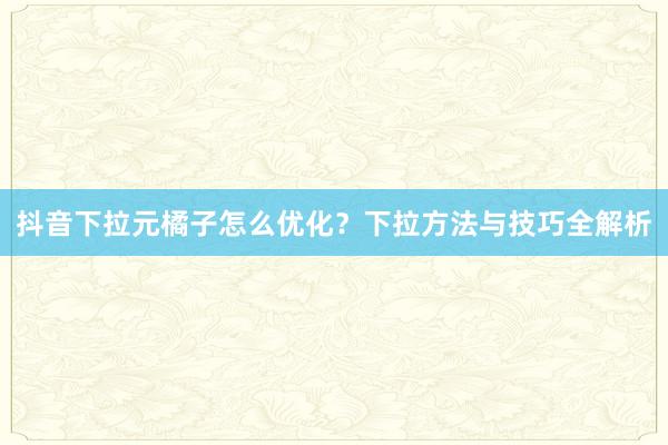 抖音下拉元橘子怎么优化？下拉方法与技巧全解析