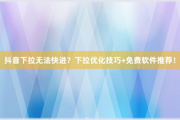 抖音下拉无法快进？下拉优化技巧+免费软件推荐！