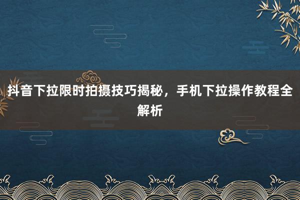 抖音下拉限时拍摄技巧揭秘，手机下拉操作教程全解析