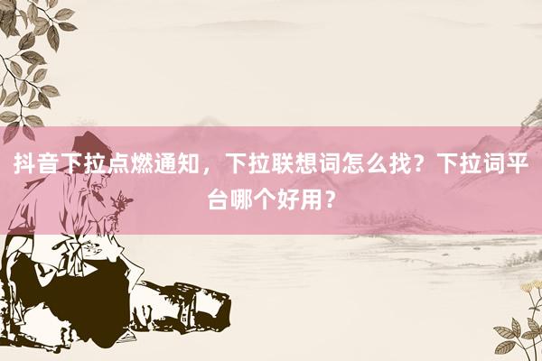 抖音下拉点燃通知，下拉联想词怎么找？下拉词平台哪个好用？