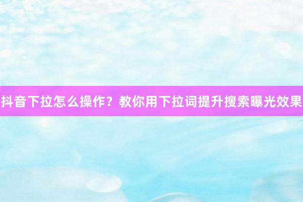 抖音下拉怎么操作？教你用下拉词提升搜索曝光效果