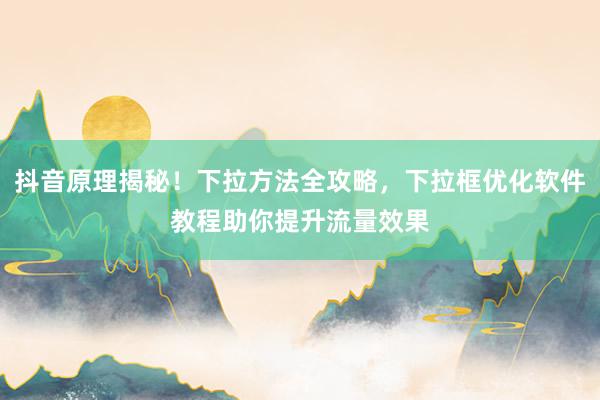 抖音原理揭秘！下拉方法全攻略，下拉框优化软件教程助你提升流量效果