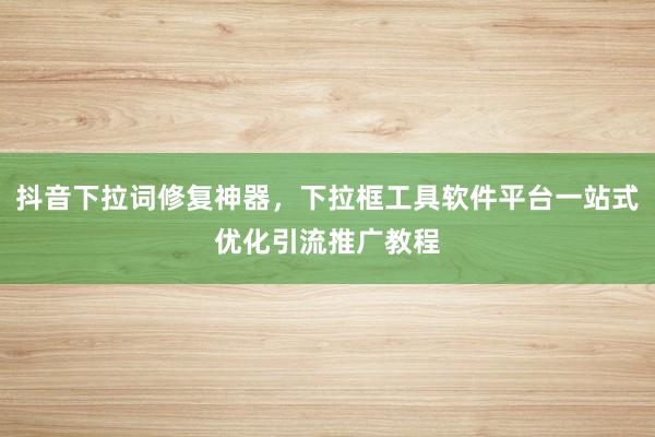 抖音下拉词修复神器，下拉框工具软件平台一站式优化引流推广教程