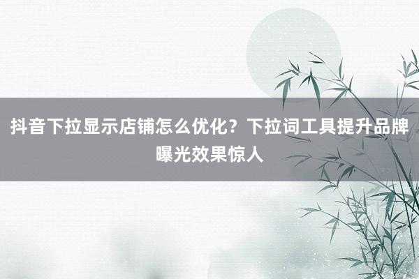 抖音下拉显示店铺怎么优化？下拉词工具提升品牌曝光效果惊人