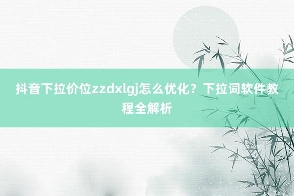 抖音下拉价位zzdxlgj怎么优化？下拉词软件教程全解析