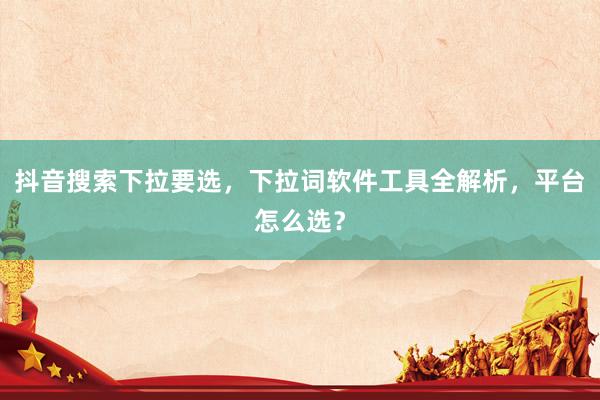 抖音搜索下拉要选，下拉词软件工具全解析，平台怎么选？