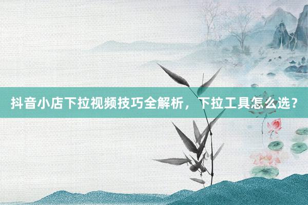 抖音小店下拉视频技巧全解析，下拉工具怎么选？