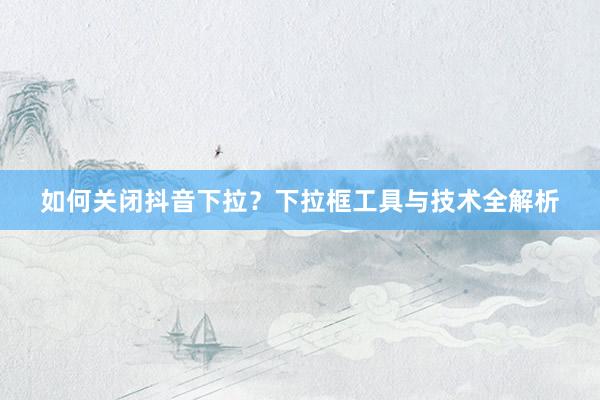 如何关闭抖音下拉？下拉框工具与技术全解析