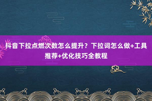抖音下拉点燃次数怎么提升？下拉词怎么做+工具推荐+优化技巧全教程