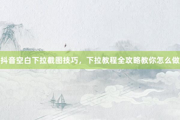 抖音空白下拉截图技巧，下拉教程全攻略教你怎么做