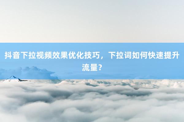 抖音下拉视频效果优化技巧，下拉词如何快速提升流量？