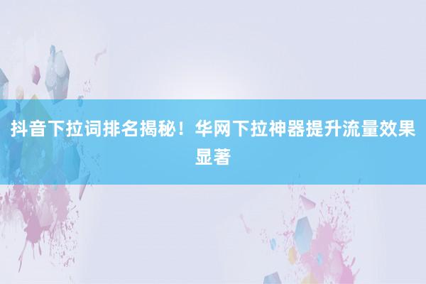 抖音下拉词排名揭秘！华网下拉神器提升流量效果显著