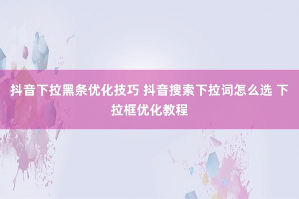 抖音下拉黑条优化技巧 抖音搜索下拉词怎么选 下拉框优化教程