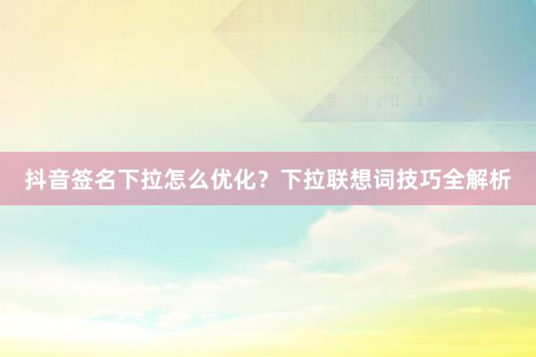 抖音签名下拉怎么优化？下拉联想词技巧全解析