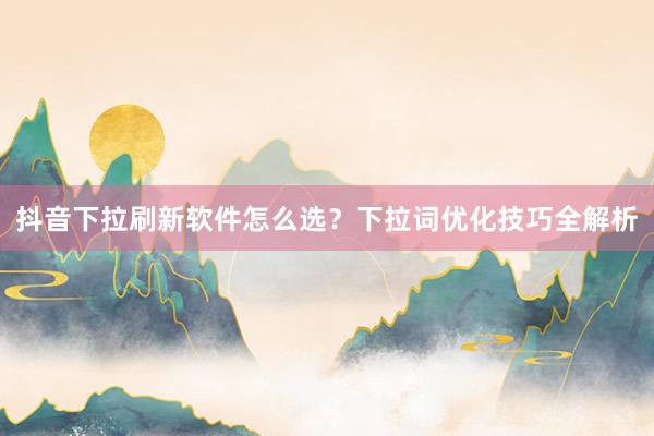 抖音下拉刷新软件怎么选？下拉词优化技巧全解析