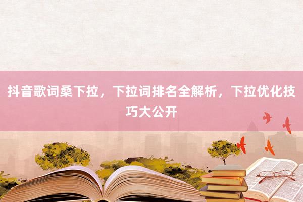 抖音歌词桑下拉，下拉词排名全解析，下拉优化技巧大公开