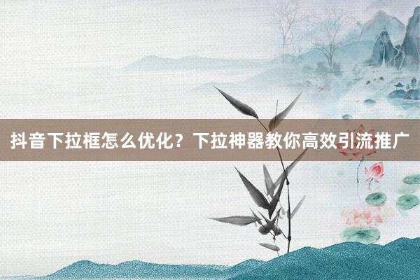 抖音下拉框怎么优化？下拉神器教你高效引流推广