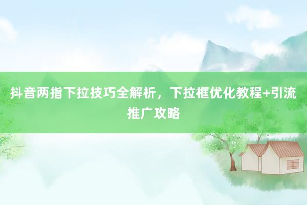 抖音两指下拉技巧全解析，下拉框优化教程+引流推广攻略