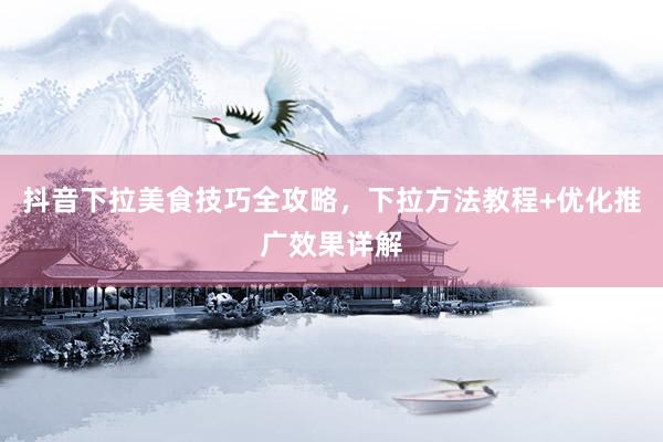 抖音下拉美食技巧全攻略，下拉方法教程+优化推广效果详解