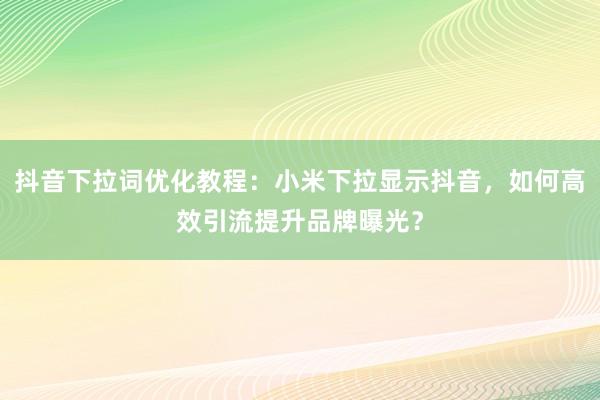 抖音下拉词优化教程：小米下拉显示抖音，如何高效引流提升品牌曝光？