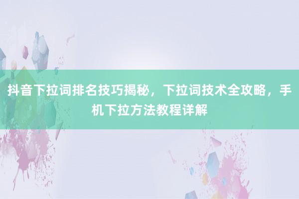 抖音下拉词排名技巧揭秘，下拉词技术全攻略，手机下拉方法教程详解