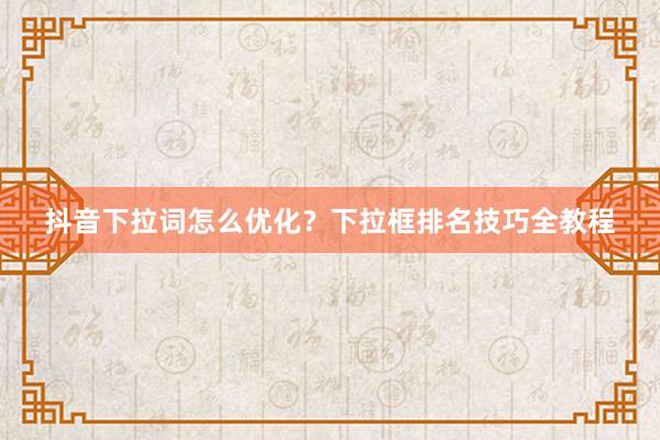 抖音下拉词怎么优化？下拉框排名技巧全教程
