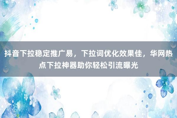 抖音下拉稳定推广易，下拉词优化效果佳，华网热点下拉神器助你轻松引流曝光