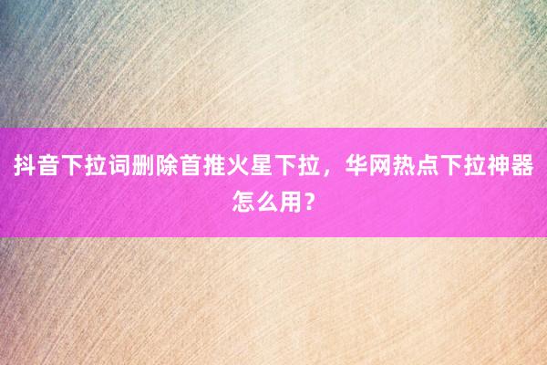 抖音下拉词删除首推火星下拉，华网热点下拉神器怎么用？