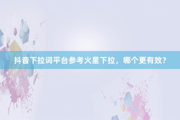 抖音下拉词平台参考火星下拉，哪个更有效？