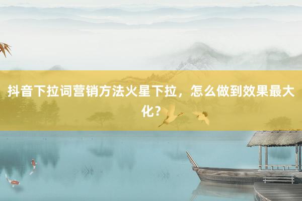 抖音下拉词营销方法火星下拉，怎么做到效果最大化？