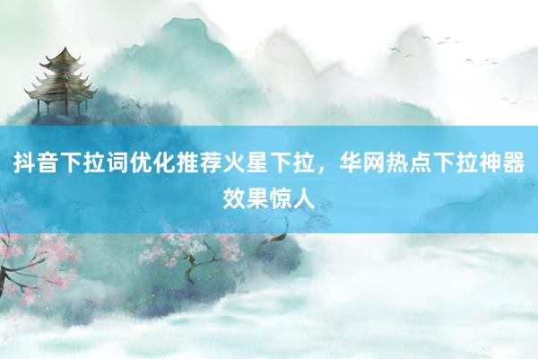 抖音下拉词优化推荐火星下拉，华网热点下拉神器效果惊人