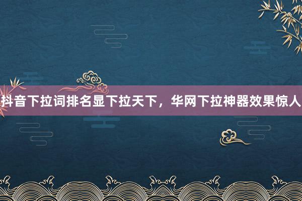 抖音下拉词排名显下拉天下，华网下拉神器效果惊人