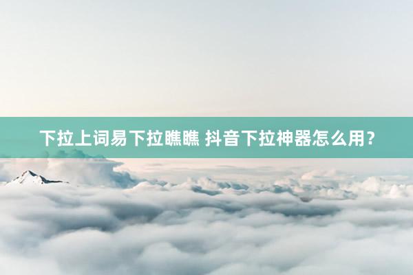 下拉上词易下拉瞧瞧 抖音下拉神器怎么用？