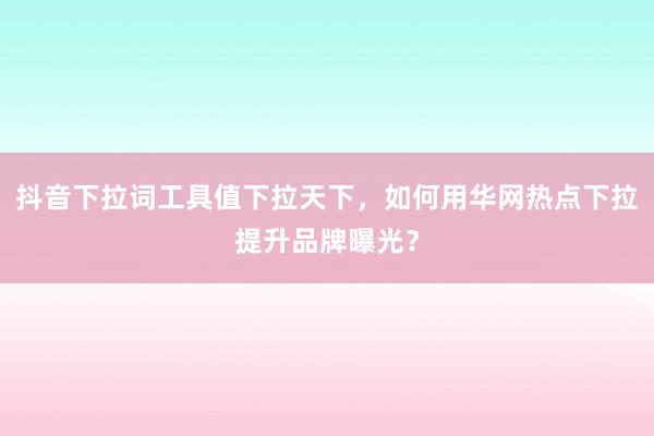 抖音下拉词工具值下拉天下，如何用华网热点下拉提升品牌曝光？
