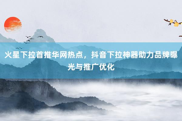 火星下拉首推华网热点，抖音下拉神器助力品牌曝光与推广优化