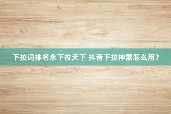 下拉词排名永下拉天下 抖音下拉神器怎么用？